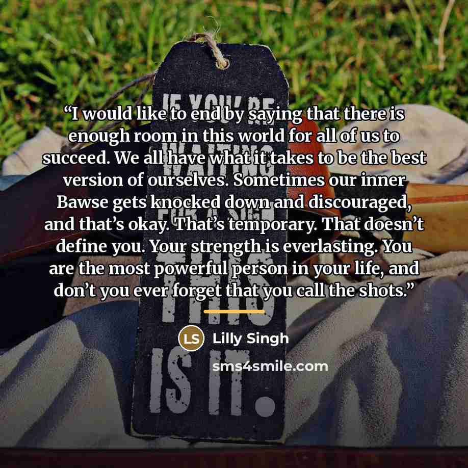 “I would like to end by saying that there is enough room in this world for all of us to succeed. We all have what it takes to be the best version of ourselves. Sometimes our inner Bawse gets knocked down and discouraged, and that’s okay. That’s temporary. That doesn’t define you. Your strength is…” quote by Lilly Singh