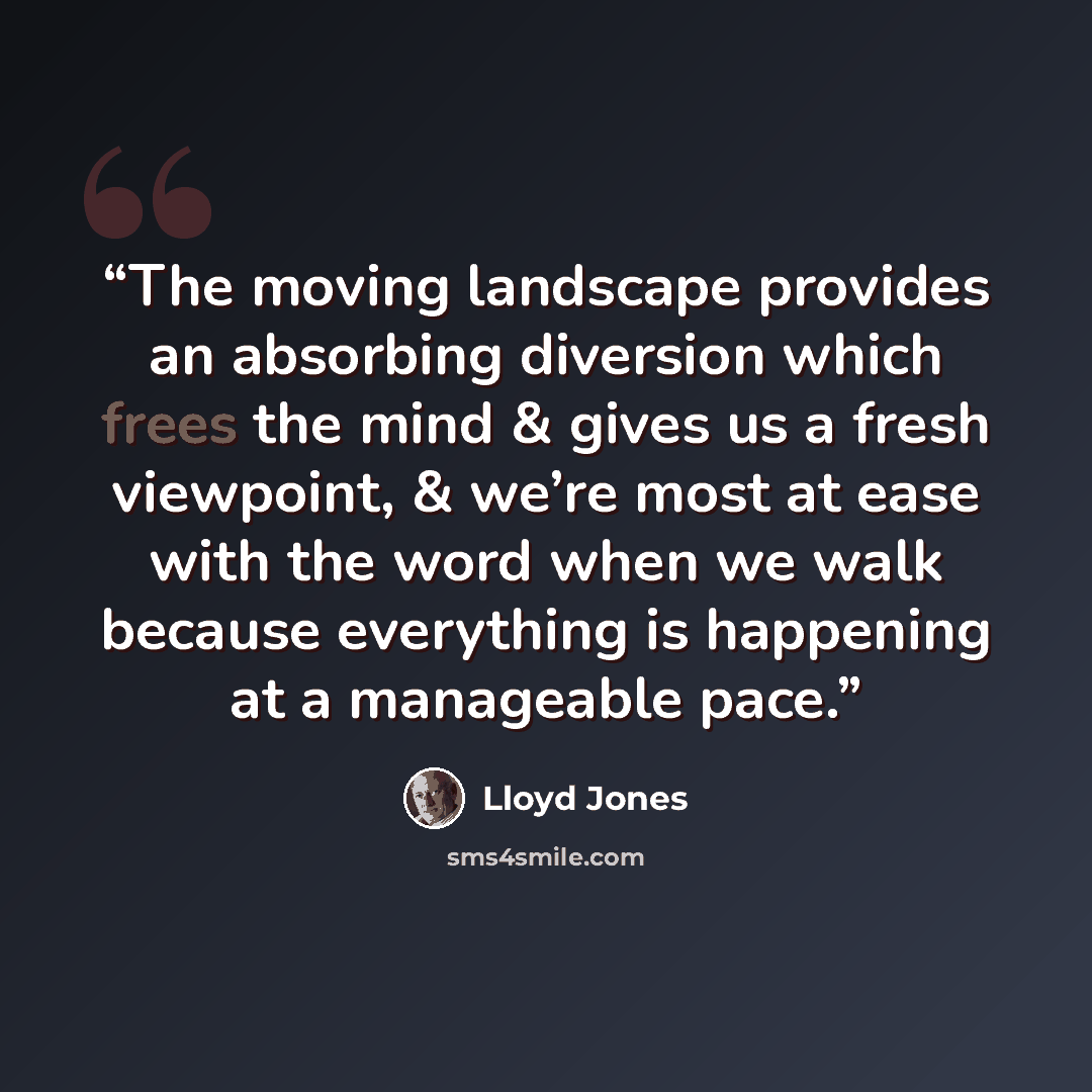 “The moving landscape provides an absorbing diversion which frees the mind & gives us a fresh viewpoint, & we’re most at ease with the word when we walk because everything is happening at a manageable pace.” quote by Lloyd Jones
