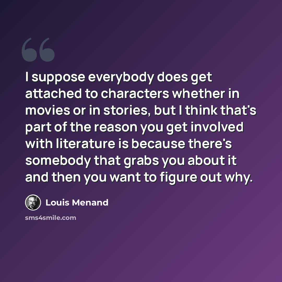 “I suppose everybody does get attached to characters whether in movies or in stories, but I think that's part of the reason you get involved with literature is because there's somebody that grabs you about it and then you want to figure out why.” quote by Louis Menand