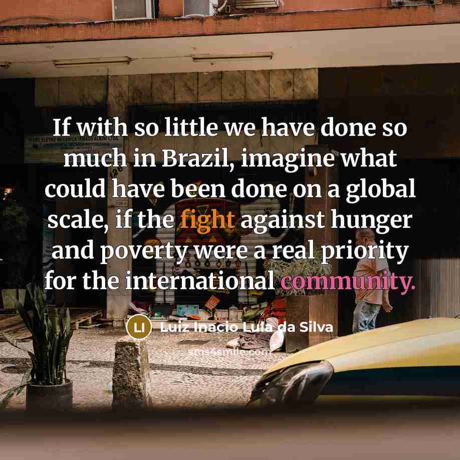 “If with so little we have done so much in Brazil, imagine what could have been done on a global scale, if the fight against hunger and poverty were a real priority for the international community.” quote by Luiz Inacio Lula da Silva
