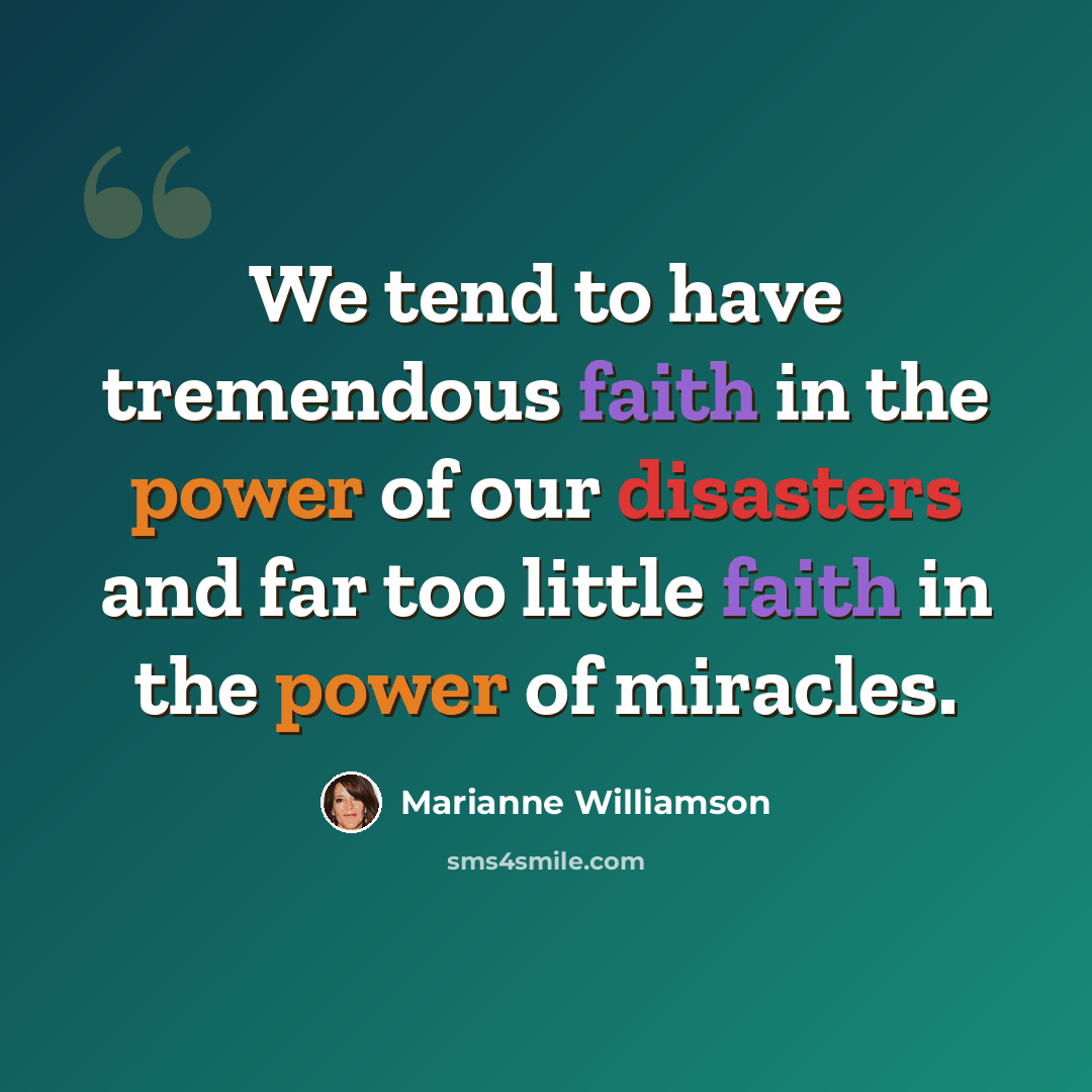 “We tend to have tremendous faith in the power of our disasters and far too little faith in the power of miracles.” quote by Marianne Williamson
