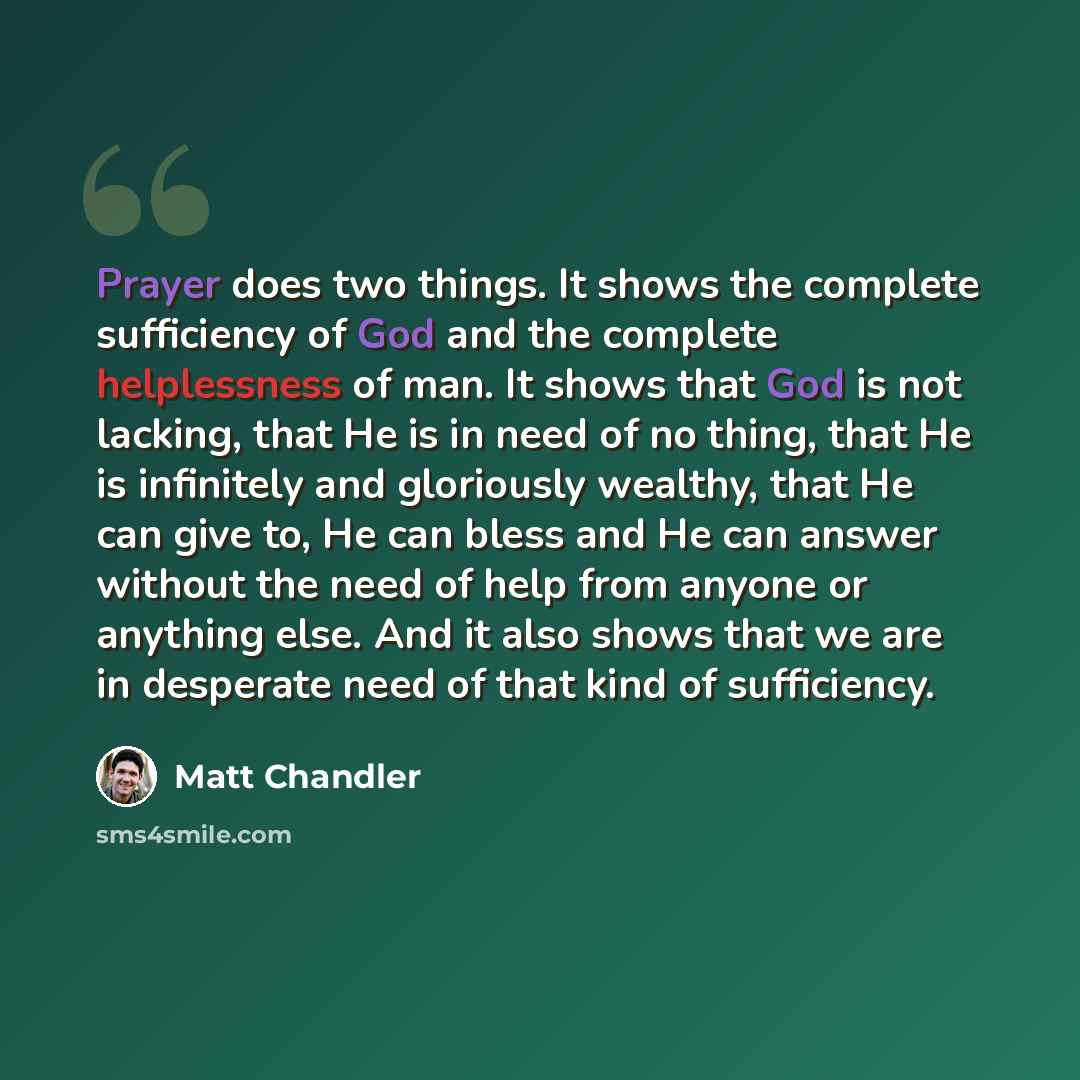 “Prayer does two things. It shows the complete sufficiency of God and the complete helplessness of man. It shows that God is not lacking, that He is in need of no thing, that He is infinitely and gloriously wealthy, that He can give to, He can bless and He can answer without the need of help from…” quote by Matt Chandler