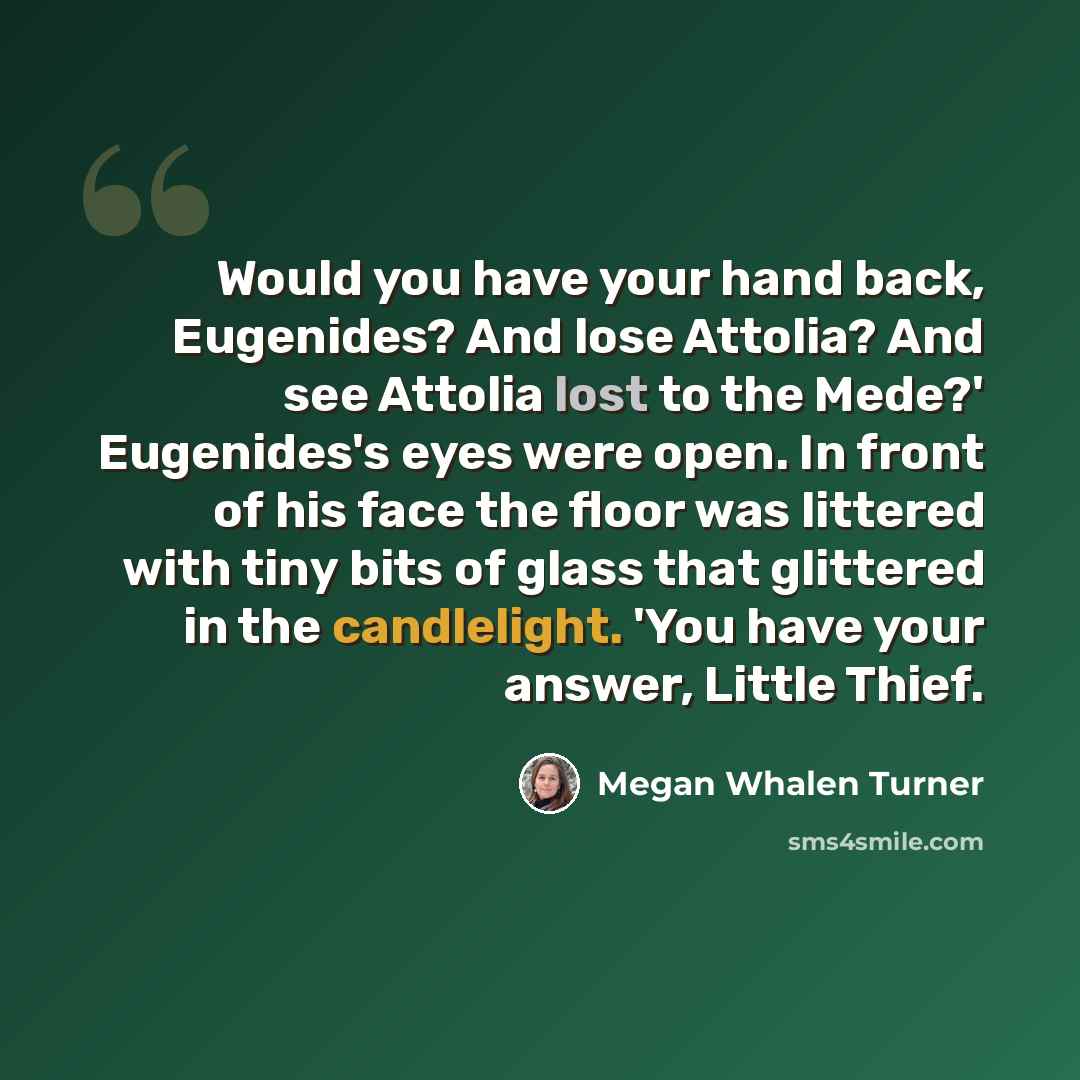 “Would you have your hand back, Eugenides? And lose Attolia? And see Attolia lost to the Mede?' Eugenides's eyes were open. In front of his face the floor was littered with tiny bits of glass that glittered in the candlelight. 'You have your answer, Little Thief.” quote by Megan Whalen Turner