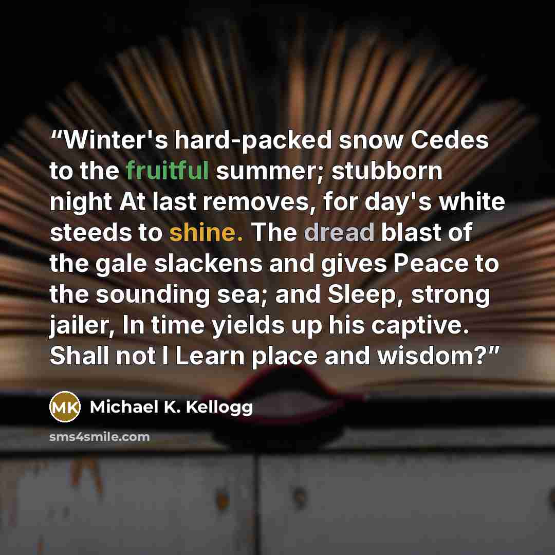 “Winter's hard-packed snow Cedes to the fruitful summer; stubborn night At last removes, for day's white steeds to shine. The dread blast of the gale slackens and gives Peace to the sounding sea; and Sleep, strong jailer, In time yields up his captive. Shall not I Learn place and wisdom?” quote by Michael K. Kellogg