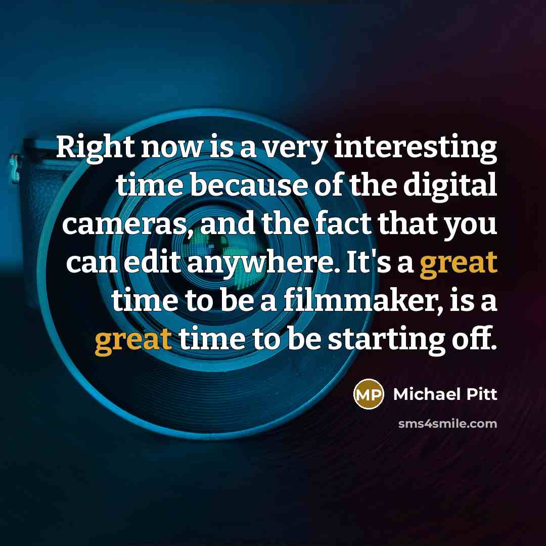 “Right now is a very interesting time because of the digital cameras, and the fact that you can edit anywhere. It's a great time to be a filmmaker, is a great time to be starting off.” quote by Michael Pitt