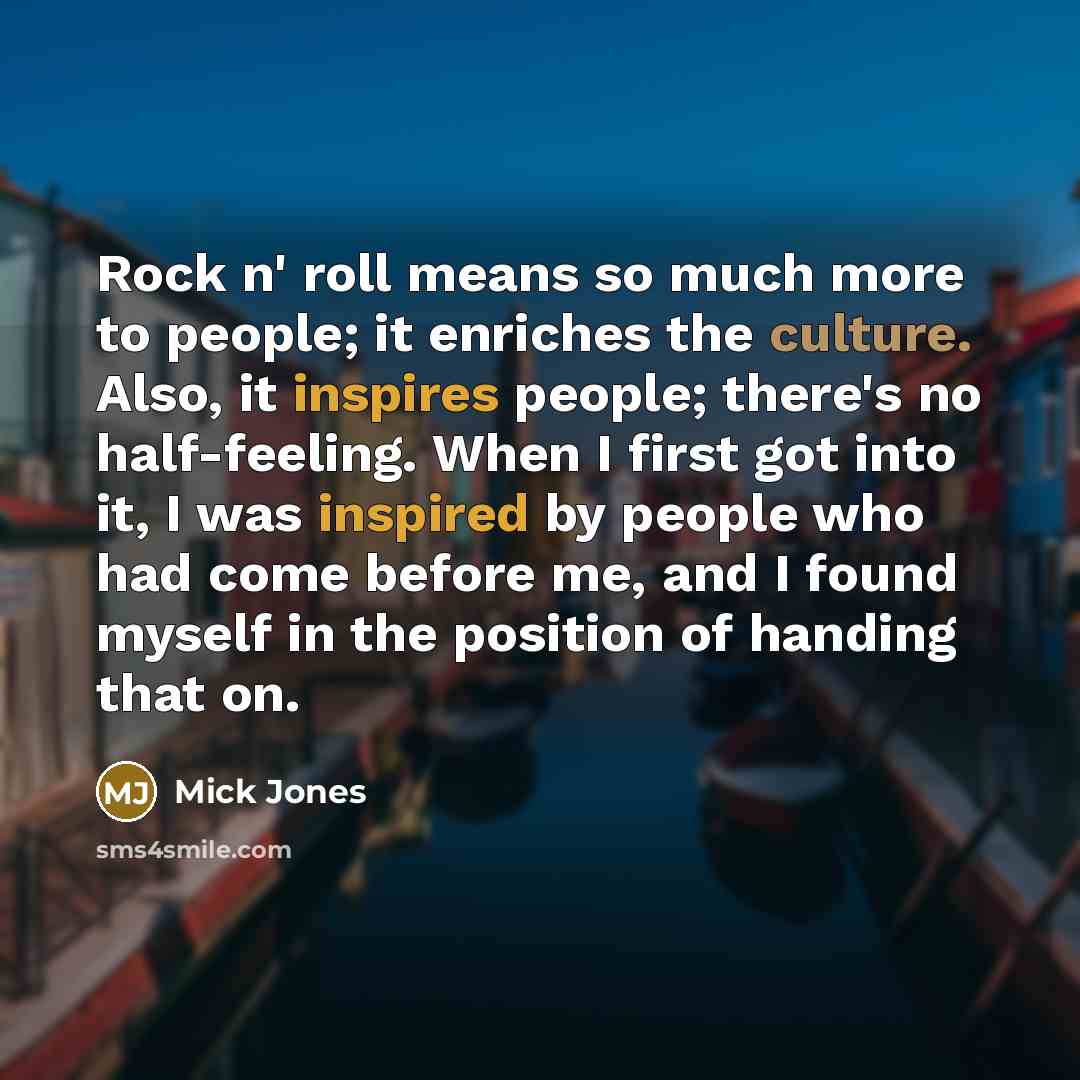 “Rock n' roll means so much more to people; it enriches the culture. Also, it inspires people; there's no half-feeling. When I first got into it, I was inspired by people who had come before me, and I found myself in the position of handing that on.” quote by Mick Jones