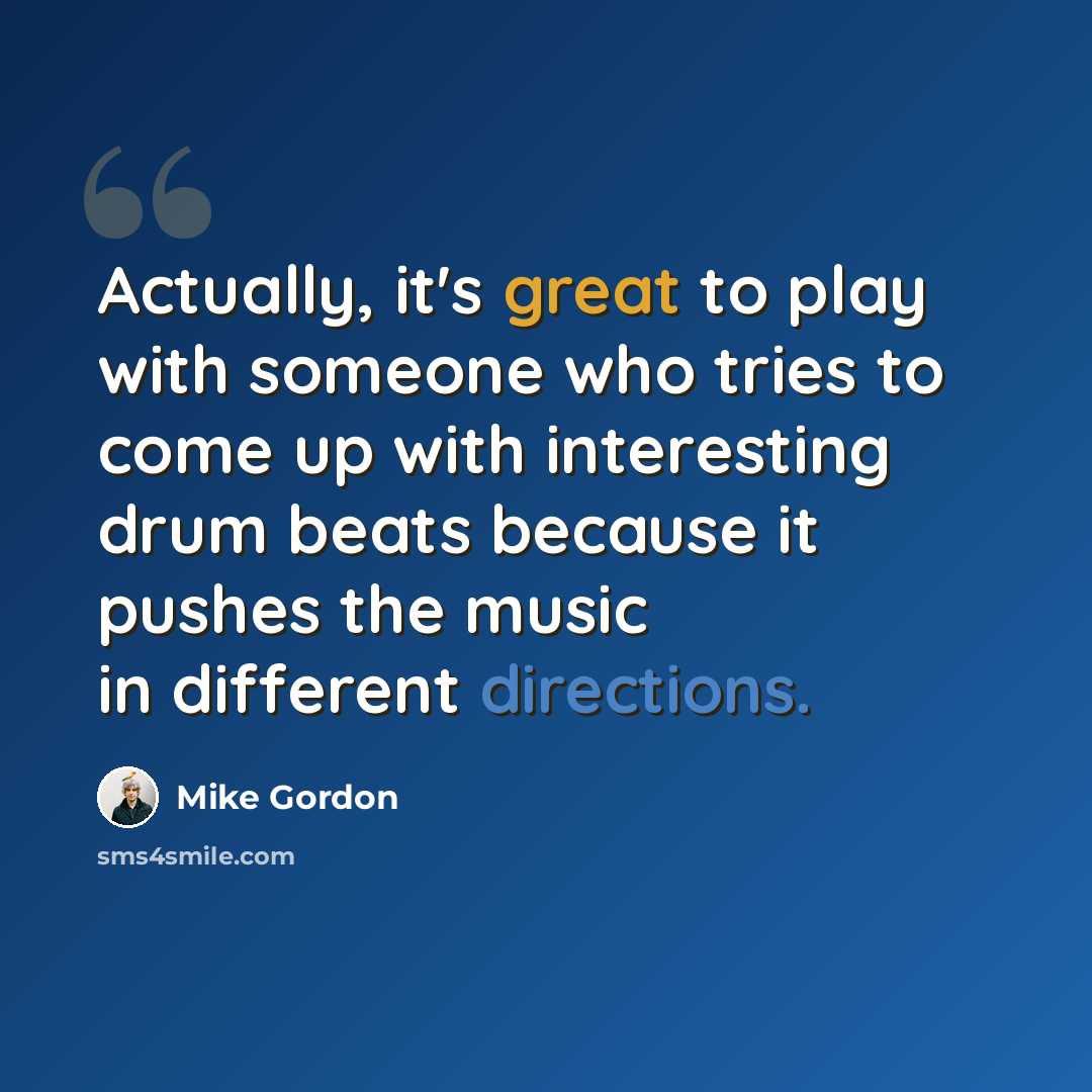 “Actually, it's great to play with someone who tries to come up with interesting drum beats because it pushes the music in different directions.” quote by Mike Gordon