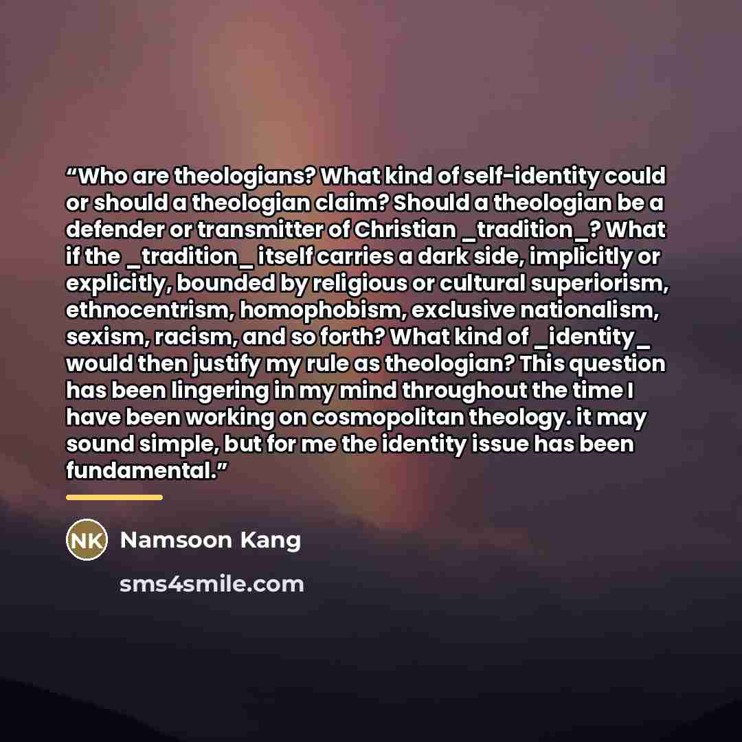“Who are theologians? What kind of self-identity could or should a theologian claim? Should a theologian be a defender or transmitter of Christian _tradition_? What if the _tradition_ itself carries a dark side, implicitly or explicitly, bounded by religious or cultural superiorism, ethnocentrism…” quote by Namsoon Kang
