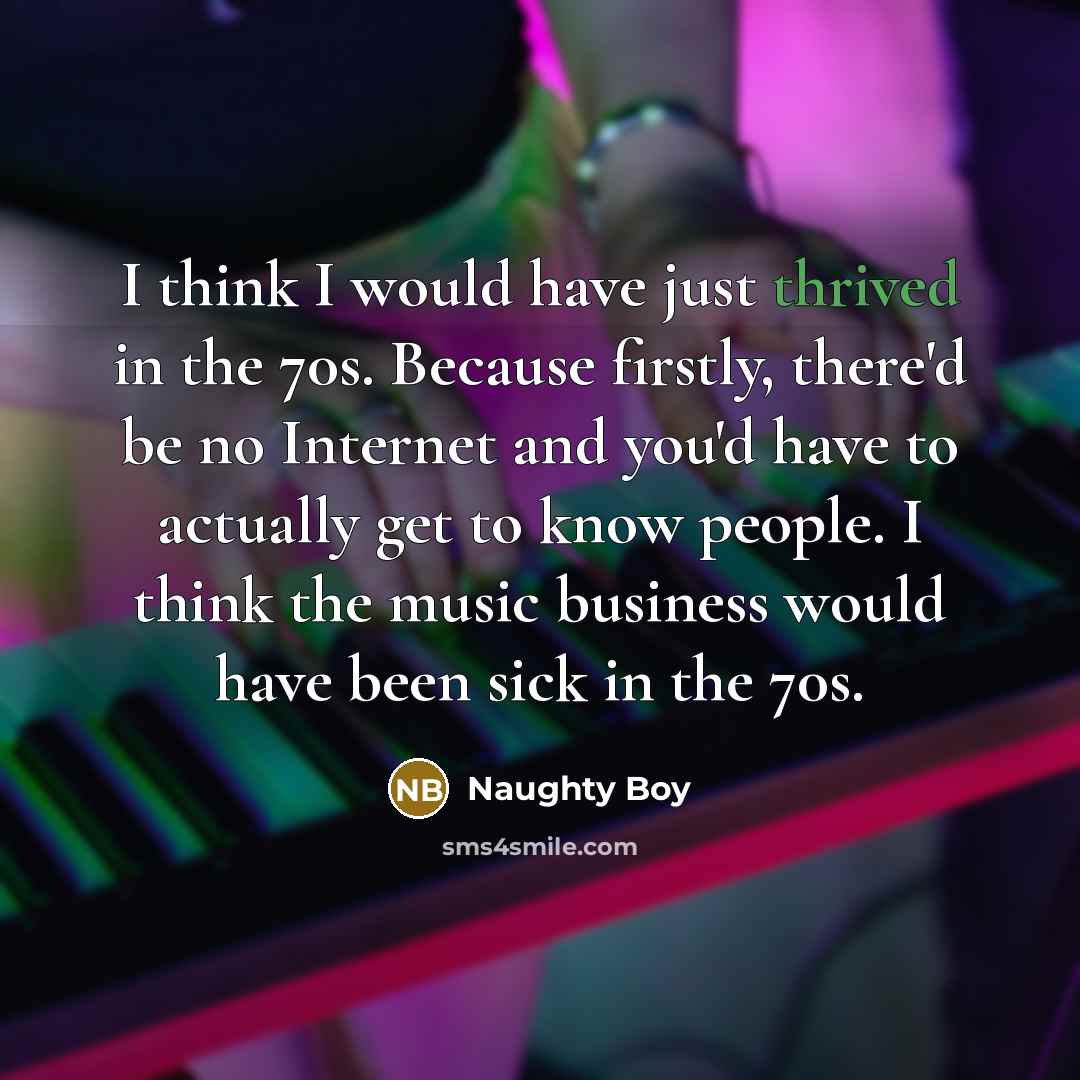 “I think I would have just thrived in the 70s. Because firstly, there'd be no Internet and you'd have to actually get to know people. I think the music business would have been sick in the 70s.” quote by Naughty Boy