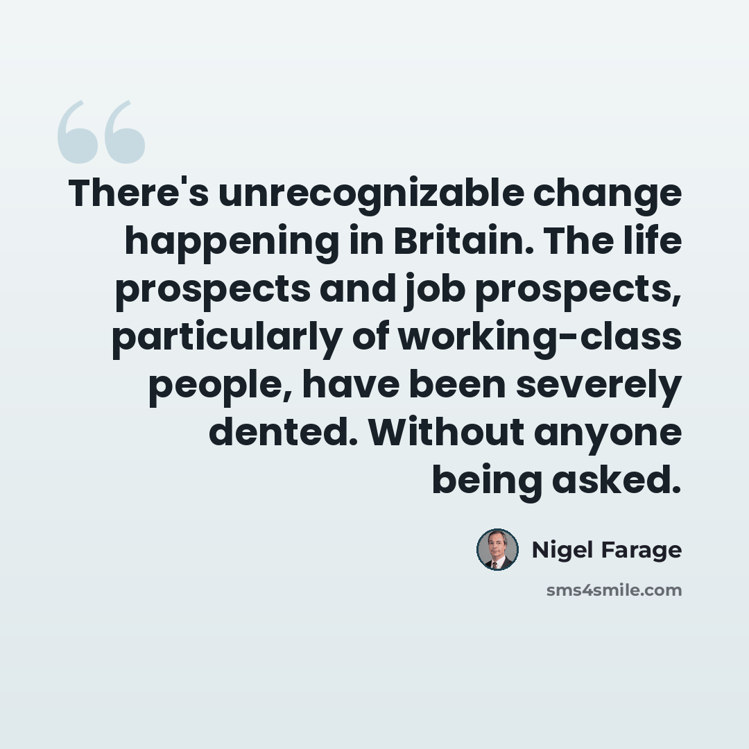 “There's unrecognizable change happening in Britain. The life prospects and job prospects, particularly of working-class people, have been severely dented. Without anyone being asked.” quote by Nigel Farage