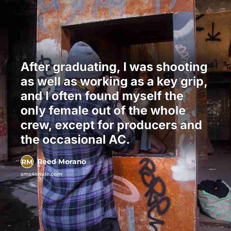 “After graduating, I was shooting as well as working as a key grip, and I often found myself the only female out of the whole crew, except for producers and the occasional AC.” quote by Reed Morano