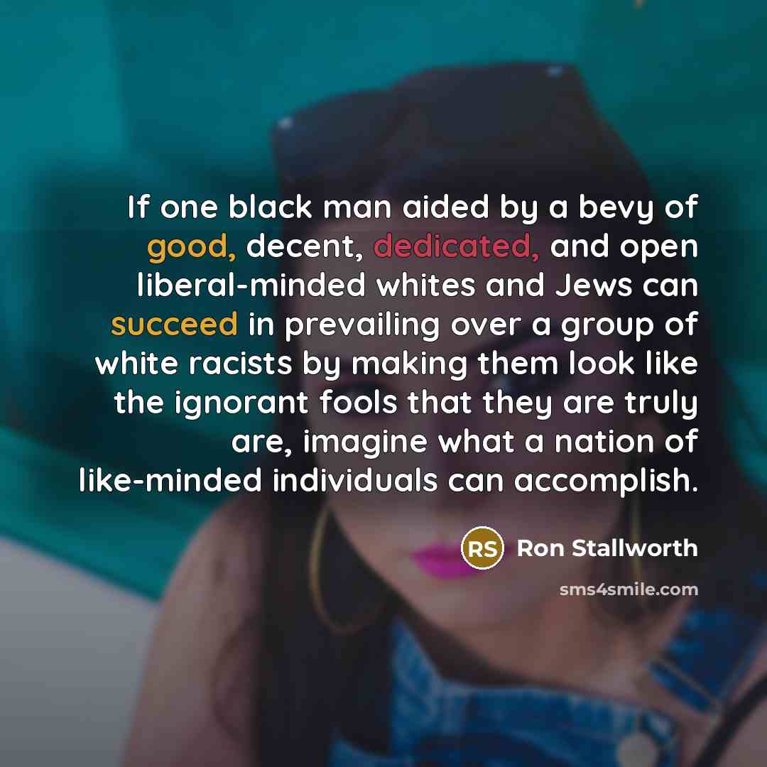 “If one black man aided by a bevy of good, decent, dedicated, and open liberal-minded whites and Jews can succeed in prevailing over a group of white racists by making them look like the ignorant fools that they are truly are, imagine what a nation of like-minded individuals can accomplish.” quote by Ron Stallworth