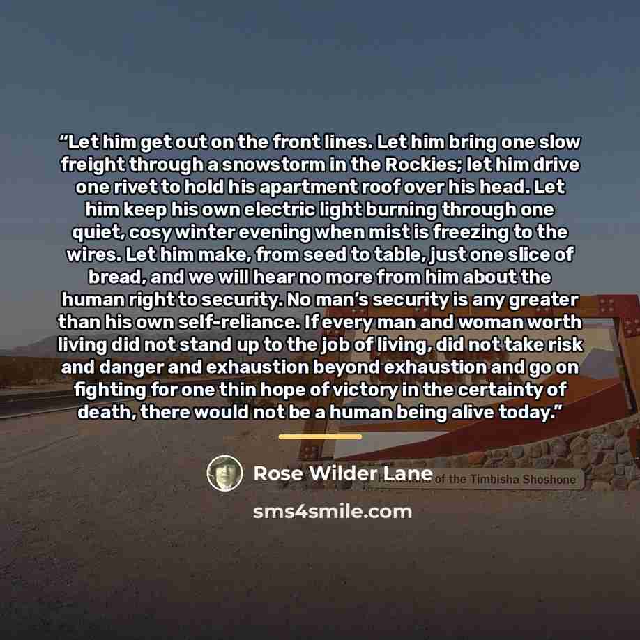 “Let him get out on the front lines. Let him bring one slow freight through a snowstorm in the Rockies; let him drive one rivet to hold his apartment roof over his head. Let him keep his own electric light burning through one quiet, cosy winter evening when mist is freezing to the wires. Let him…” quote by Rose Wilder Lane