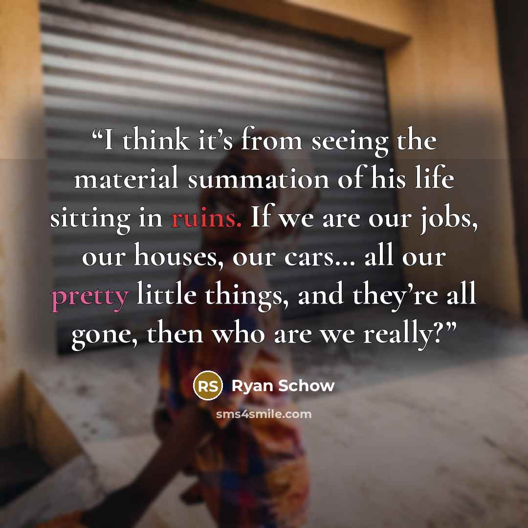 “I think it’s from seeing the material summation of his life sitting in ruins. If we are our jobs, our houses, our cars… all our pretty little things, and they’re all gone, then who are we really?” quote by Ryan Schow