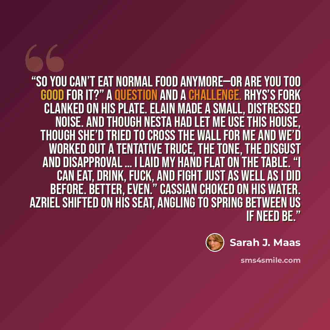 “So you can’t eat normal food anymore—or are you too good for it?” A question and a challenge. Rhys’s fork clanked on his plate. Elain made a small, distressed noise. And though Nesta had let me use this house, though she’d tried to cross the wall for me and we’d worked out a tentative truce, the…” quote by Sarah J. Maas