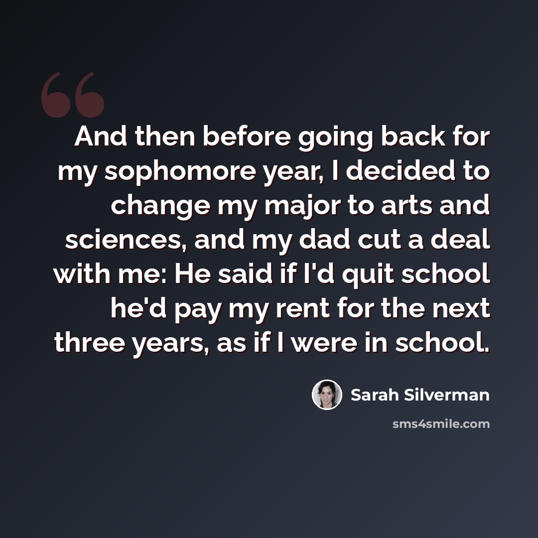 “And then before going back for my sophomore year, I decided to change my major to arts and sciences, and my dad cut a deal with me: He said if I'd quit school he'd pay my rent for the next three years, as if I were in school.” quote by Sarah Silverman