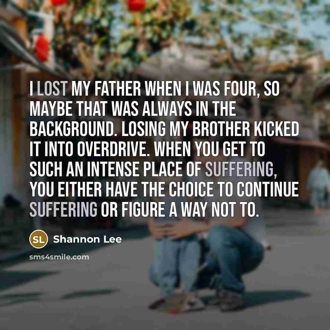 “I lost my father when I was four, so maybe that was always in the background. Losing my brother kicked it into overdrive. When you get to such an intense place of suffering, you either have the choice to continue suffering or figure a way not to.” quote by Shannon Lee