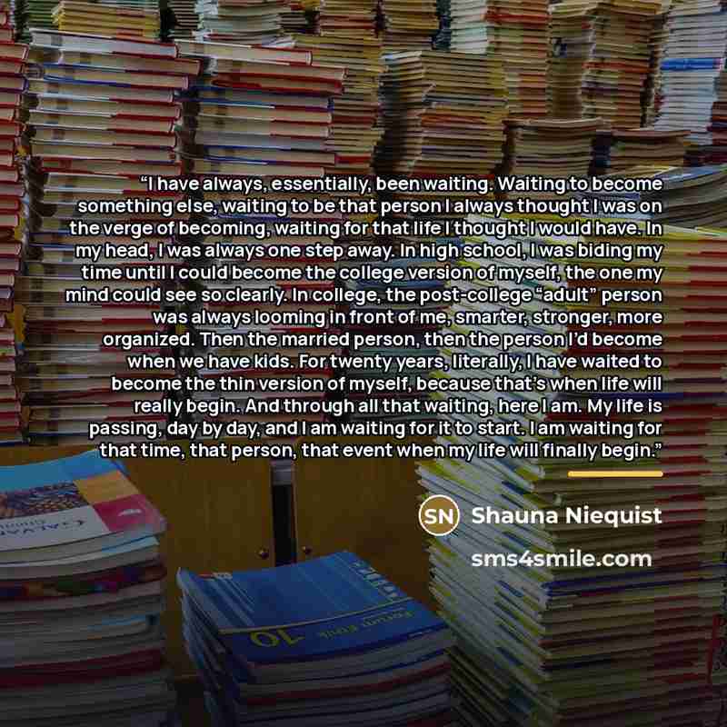 “I have always, essentially, been waiting. Waiting to become something else, waiting to be that person I always thought I was on the verge of becoming, waiting for that life I thought I would have. In my head, I was always one step away. In high school, I was biding my time until I could become the…” quote by Shauna Niequist