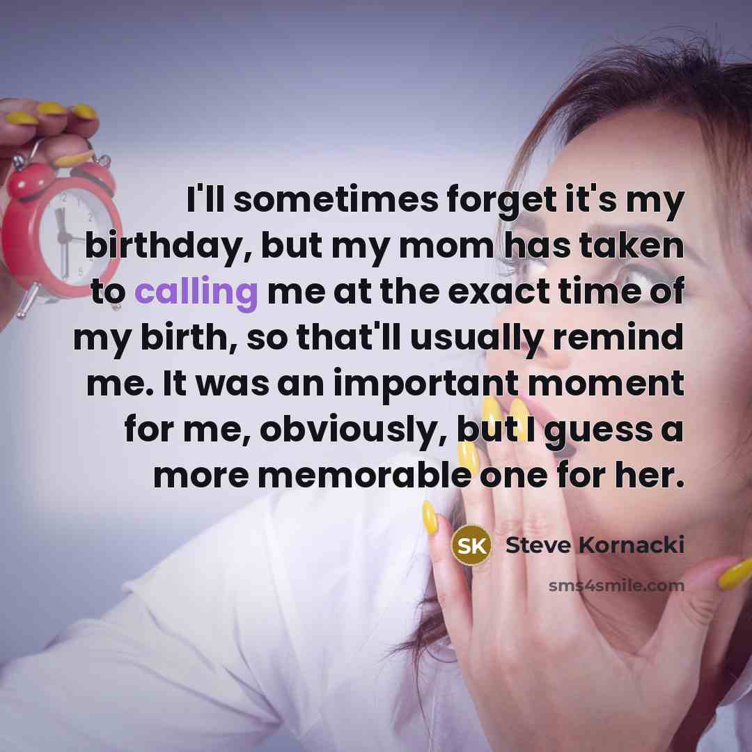 “I'll sometimes forget it's my birthday, but my mom has taken to calling me at the exact time of my birth, so that'll usually remind me. It was an important moment for me, obviously, but I guess a more memorable one for her.” quote by Steve Kornacki