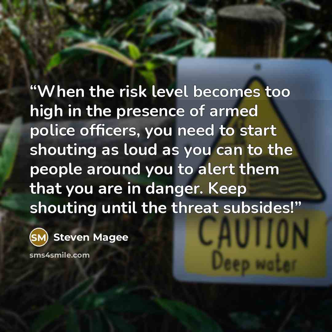“When the risk level becomes too high in the presence of armed police officers, you need to start shouting as loud as you can to the people around you to alert them that you are in danger. Keep shouting until the threat subsides!” quote by Steven Magee