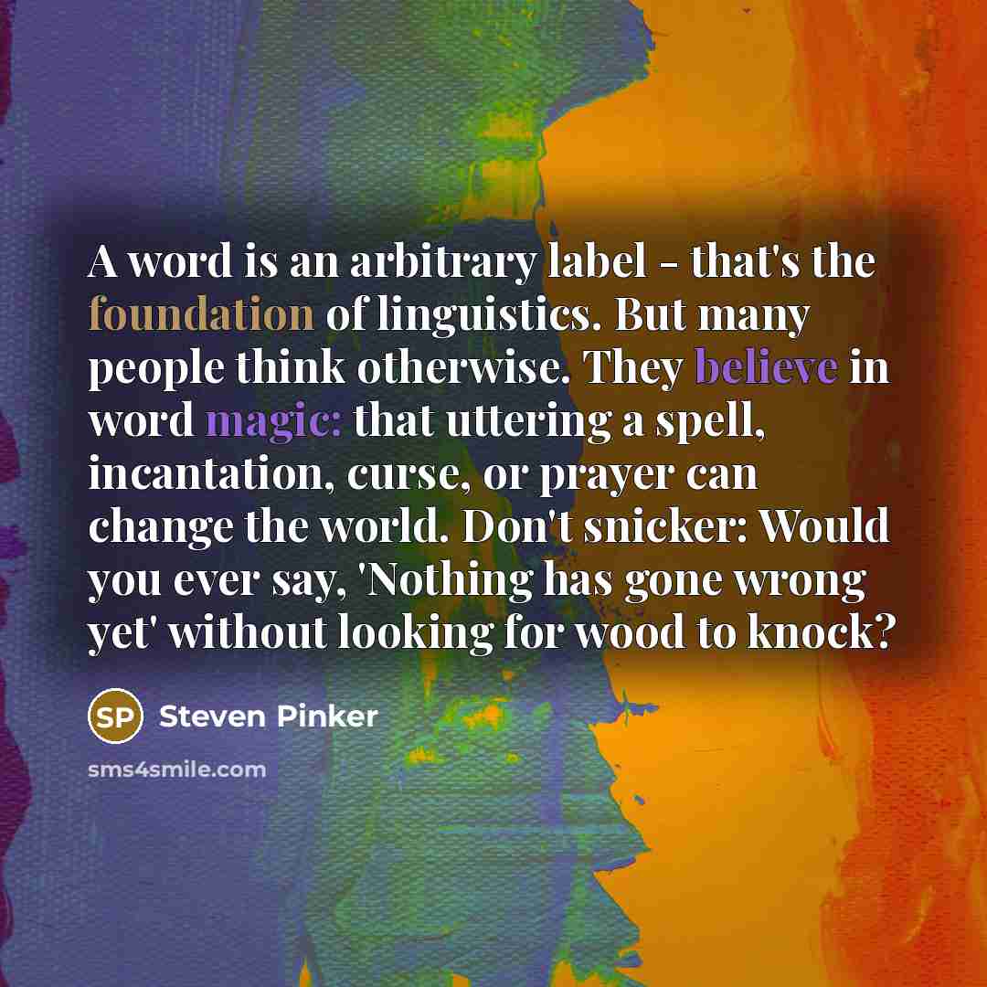 “A word is an arbitrary label - that's the foundation of linguistics. But many people think otherwise. They believe in word magic: that uttering a spell, incantation, curse, or prayer can change the world. Don't snicker: Would you ever say, 'Nothing has gone wrong yet' without looking for wood to…” quote by Steven Pinker
