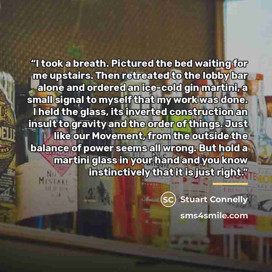“I took a breath. Pictured the bed waiting for me upstairs. Then retreated to the lobby bar alone and ordered an ice-cold gin martini, a small signal to myself that my work was done. I held the glass, its inverted construction an insult to gravity and the order of things. Just like our Movement…” quote by Stuart Connelly