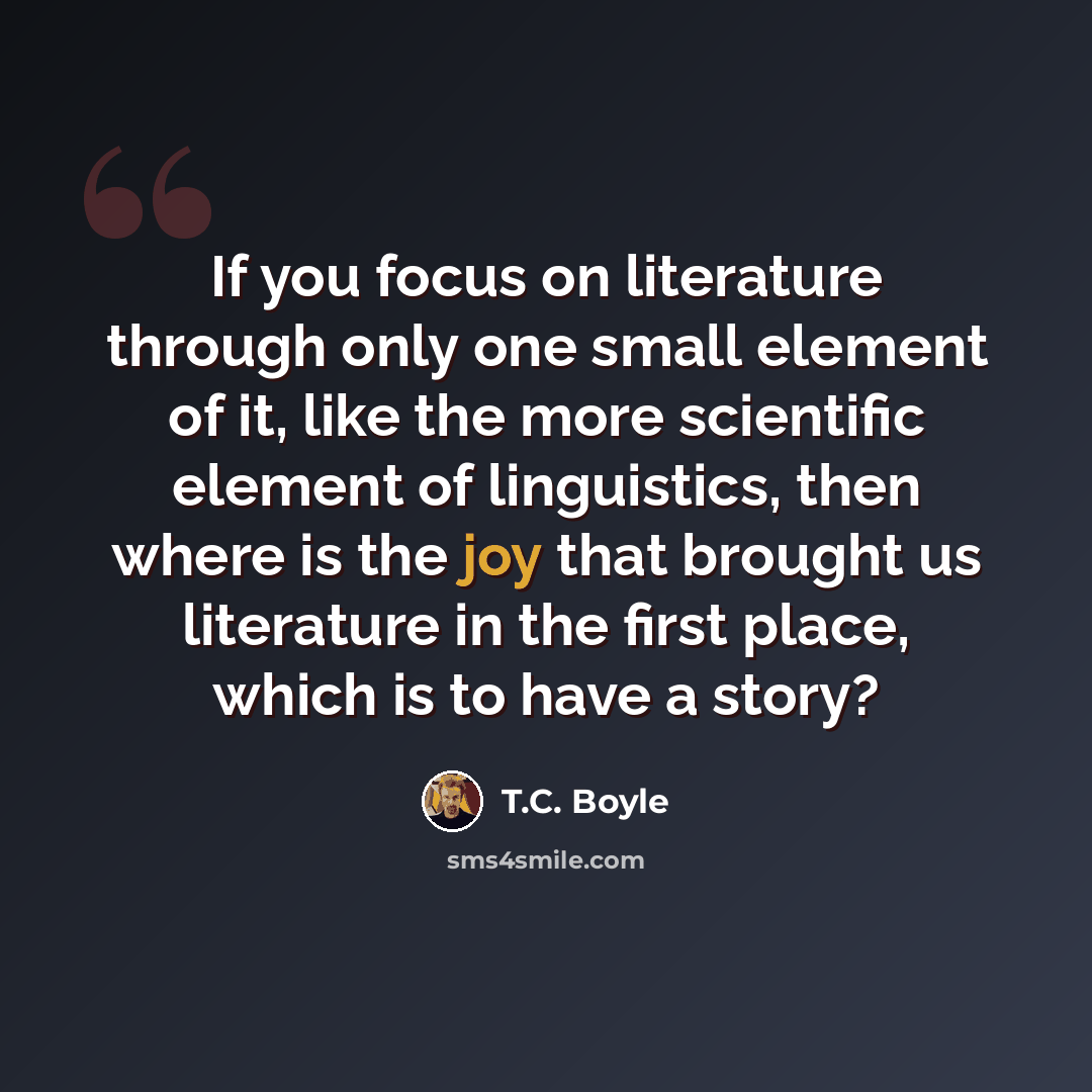 “If you focus on literature through only one small element of it, like the more scientific element of linguistics, then where is the joy that brought us literature in the first place, which is to have a story?” quote by T.C. Boyle