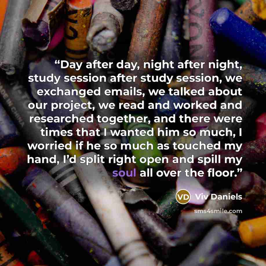“Day after day, night after night, study session after study session, we exchanged emails, we talked about our project, we read and worked and researched together, and there were times that I wanted him so much, I worried if he so much as touched my hand, I’d split right open and spill my soul all…” quote by Viv Daniels
