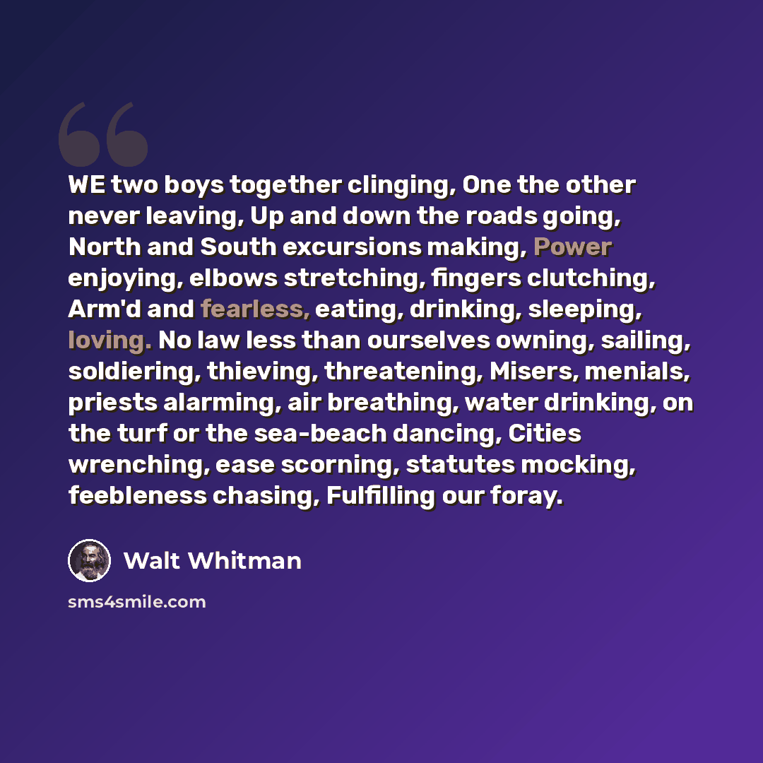 “WE two boys together clinging, One the other never leaving, Up and down the roads going, North and South excursions making, Power enjoying, elbows stretching, fingers clutching, Arm'd and fearless, eating, drinking, sleeping, loving. No law less than ourselves owning, sailing, soldiering…” quote by Walt Whitman