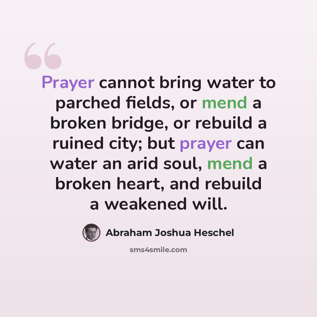 “Prayer cannot bring water to parched fields, or mend a broken bridge, or rebuild a ruined city; but prayer can water an arid soul, mend a broken heart, and rebuild a weakened will.” quote by Abraham Joshua Heschel