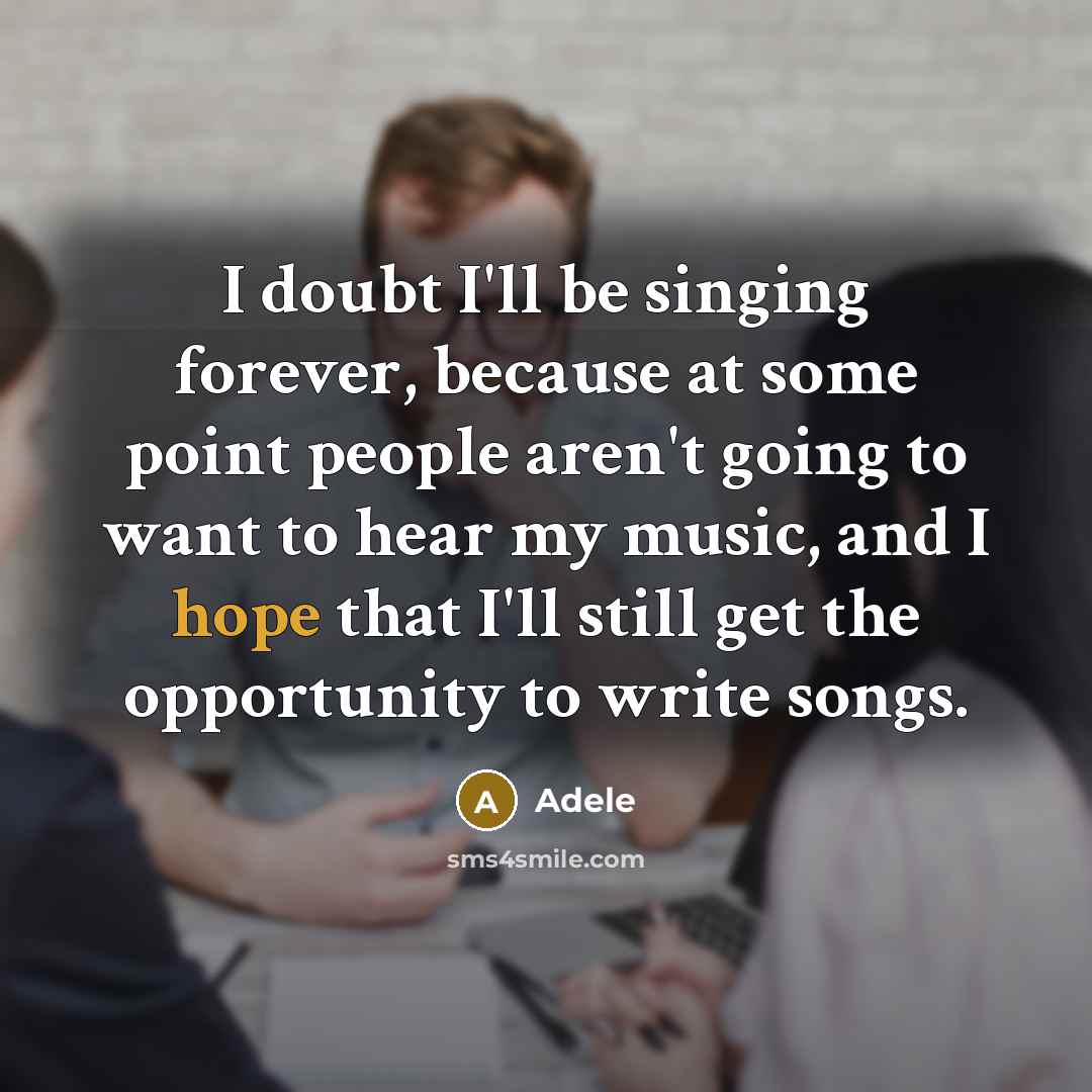“I doubt I'll be singing forever, because at some point people aren't going to want to hear my music, and I hope that I'll still get the opportunity to write songs.” quote by Adele