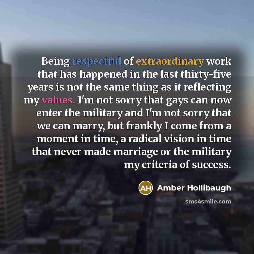 “Being respectful of extraordinary work that has happened in the last thirty-five years is not the same thing as it reflecting my values. I'm not sorry that gays can now enter the military and I'm not sorry that we can marry, but frankly I come from a moment in time, a radical vision in time that…” quote by Amber Hollibaugh