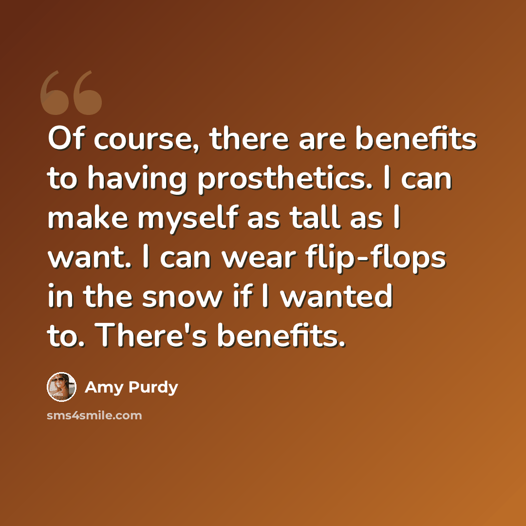 “Of course, there are benefits to having prosthetics. I can make myself as tall as I want. I can wear flip-flops in the snow if I wanted to. There's benefits.” quote by Amy Purdy