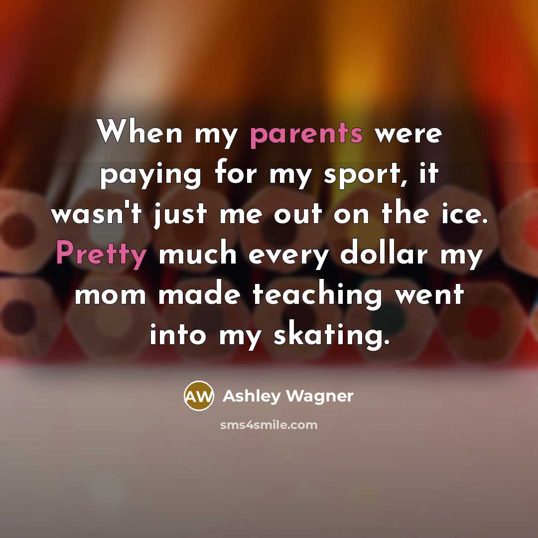 “When my parents were paying for my sport, it wasn't just me out on the ice. Pretty much every dollar my mom made teaching went into my skating.” quote by Ashley Wagner