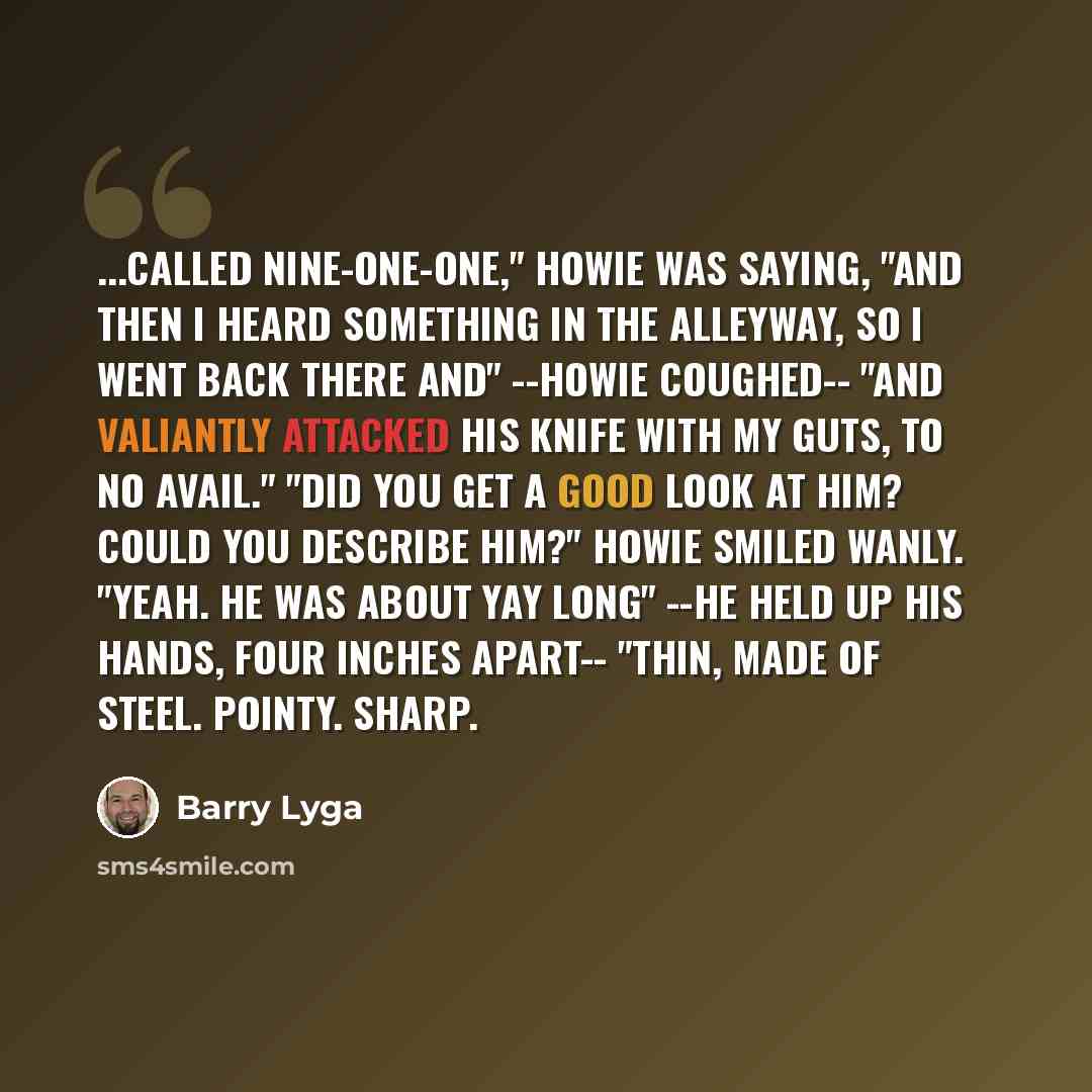 “...called nine-one-one," Howie was saying, "and then I heard something in the alleyway, so I went back there and" --Howie coughed-- "and valiantly attacked his knife with my guts, to no avail." "Did you get a good look at him? Could you describe him?" Howie smiled wanly. "Yeah. He was about yay…” quote by Barry Lyga