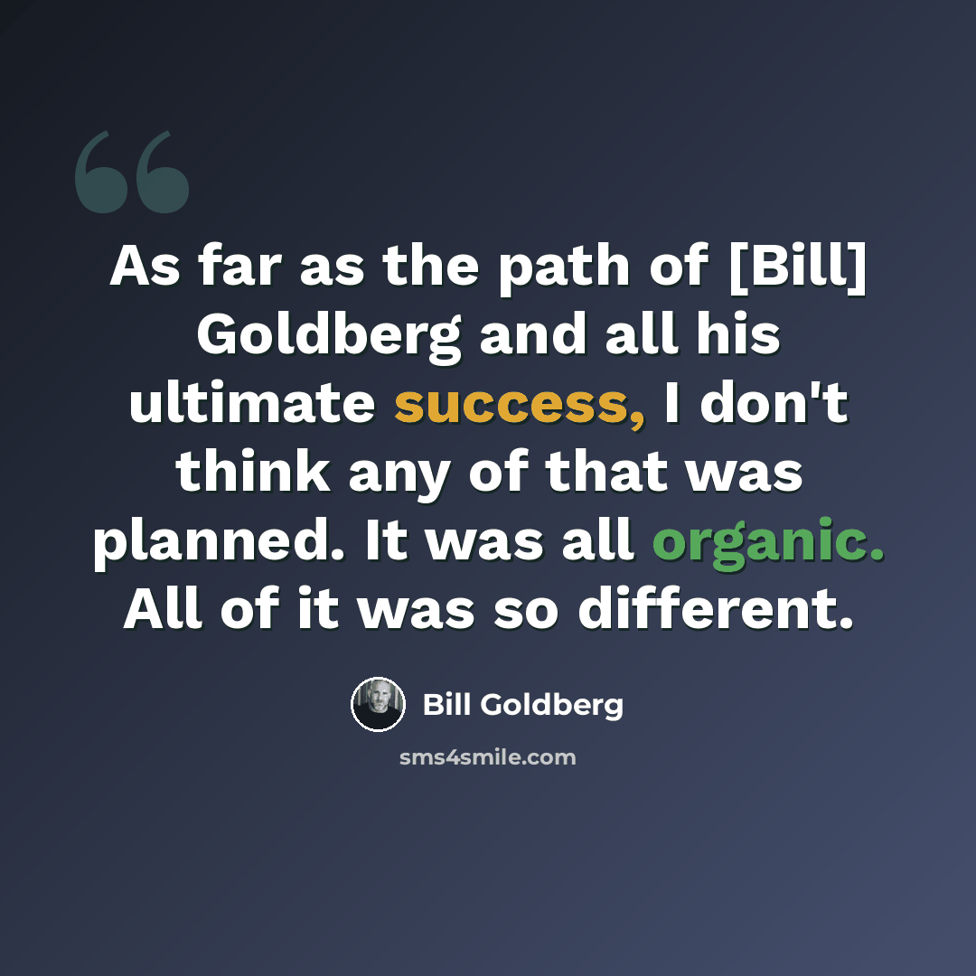 “As far as the path of [Bill] Goldberg and all his ultimate success, I don't think any of that was planned. It was all organic. All of it was so different.” quote by Bill Goldberg