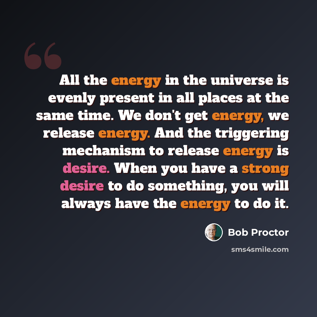 “All the energy in the universe is evenly present in all places at the same time. We don't get energy, we release energy. And the triggering mechanism to release energy is desire. When you have a strong desire to do something, you will always have the energy to do it.” quote by Bob Proctor