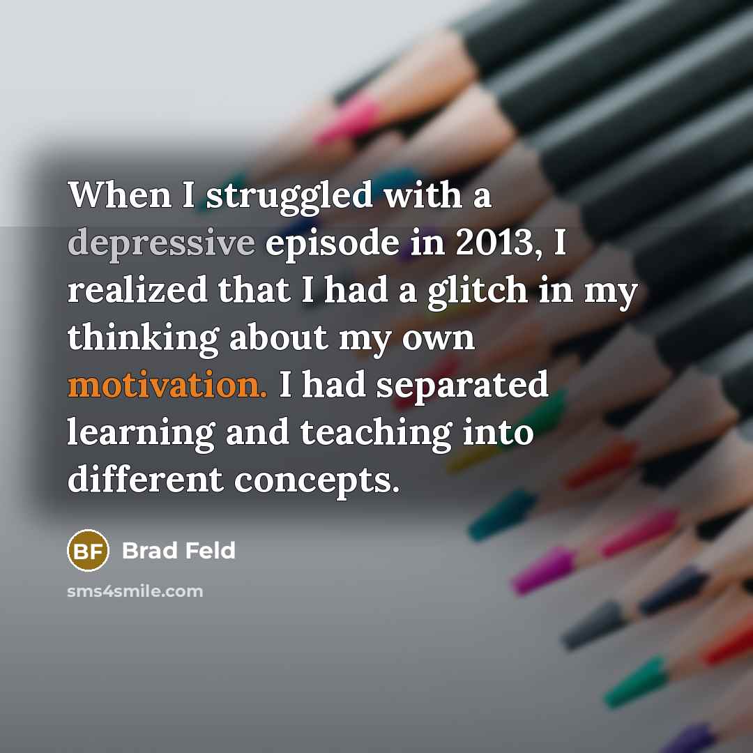 “When I struggled with a depressive episode in 2013, I realized that I had a glitch in my thinking about my own motivation. I had separated learning and teaching into different concepts.” quote by Brad Feld