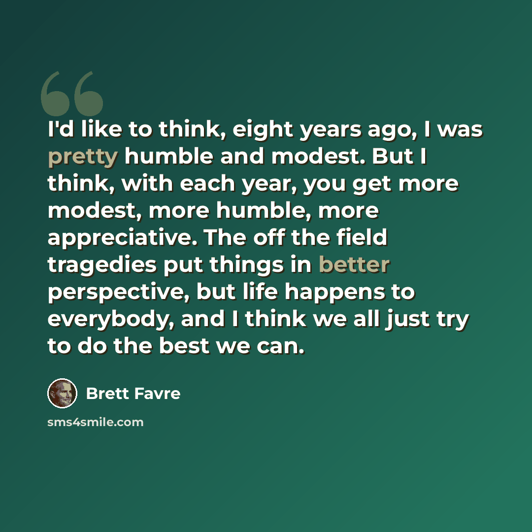 “I'd like to think, eight years ago, I was pretty humble and modest. But I think, with each year, you get more modest, more humble, more appreciative. The off the field tragedies put things in better perspective, but life happens to everybody, and I think we all just try to do the best we can.” quote by Brett Favre