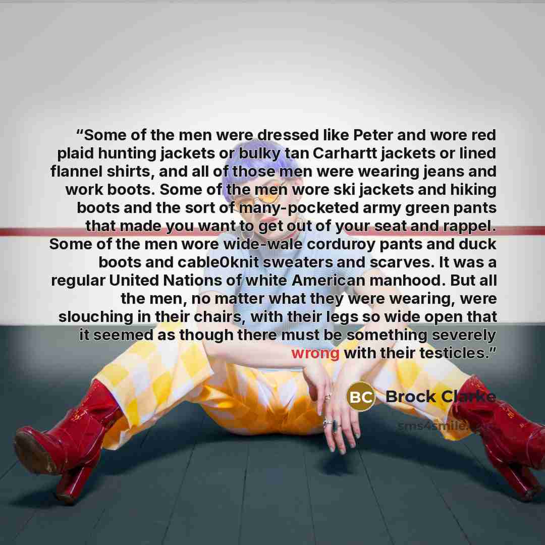 “Some of the men were dressed like Peter and wore red plaid hunting jackets or bulky tan Carhartt jackets or lined flannel shirts, and all of those men were wearing jeans and work boots. Some of the men wore ski jackets and hiking boots and the sort of many-pocketed army green pants that made you…” quote by Brock Clarke