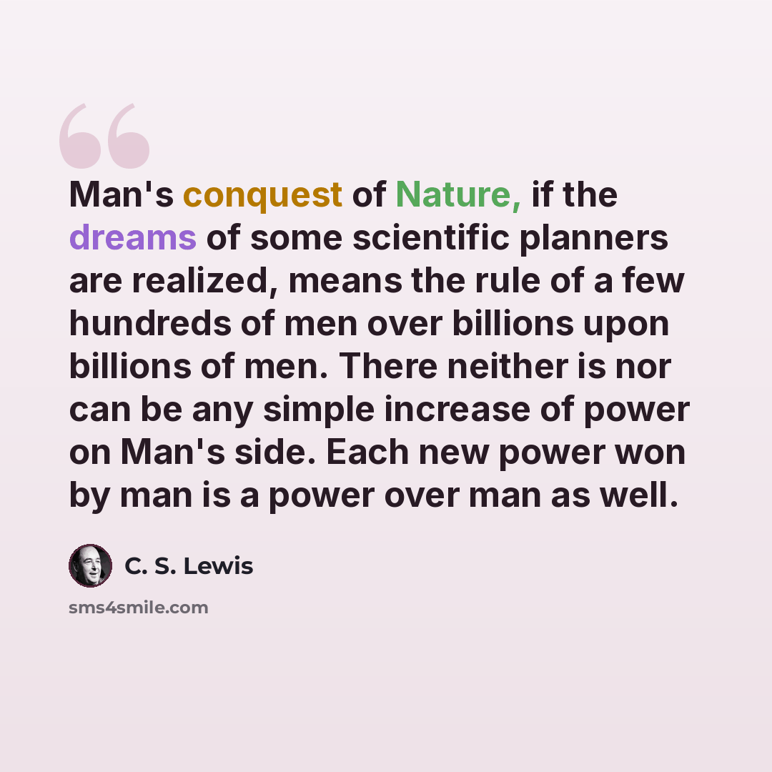“Man's conquest of Nature, if the dreams of some scientific planners are realized, means the rule of a few hundreds of men over billions upon billions of men. There neither is nor can be any simple increase of power on Man's side. Each new power won by man is a power over man as well.” quote by C. S. Lewis