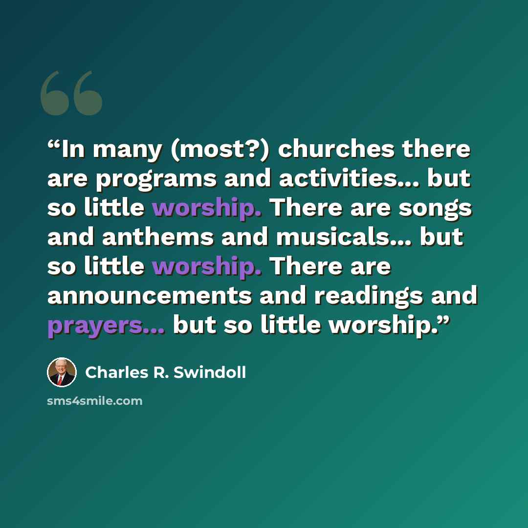 “In many (most?) churches there are programs and activities... but so little worship. There are songs and anthems and musicals... but so little worship. There are announcements and readings and prayers... but so little worship.” quote by Charles R. Swindoll
