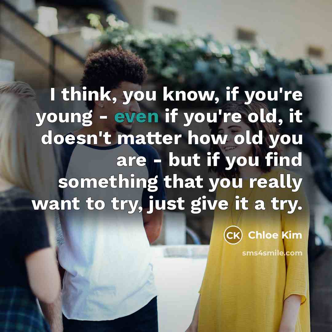 “I think, you know, if you're young - even if you're old, it doesn't matter how old you are - but if you find something that you really want to try, just give it a try.” quote by Chloe Kim