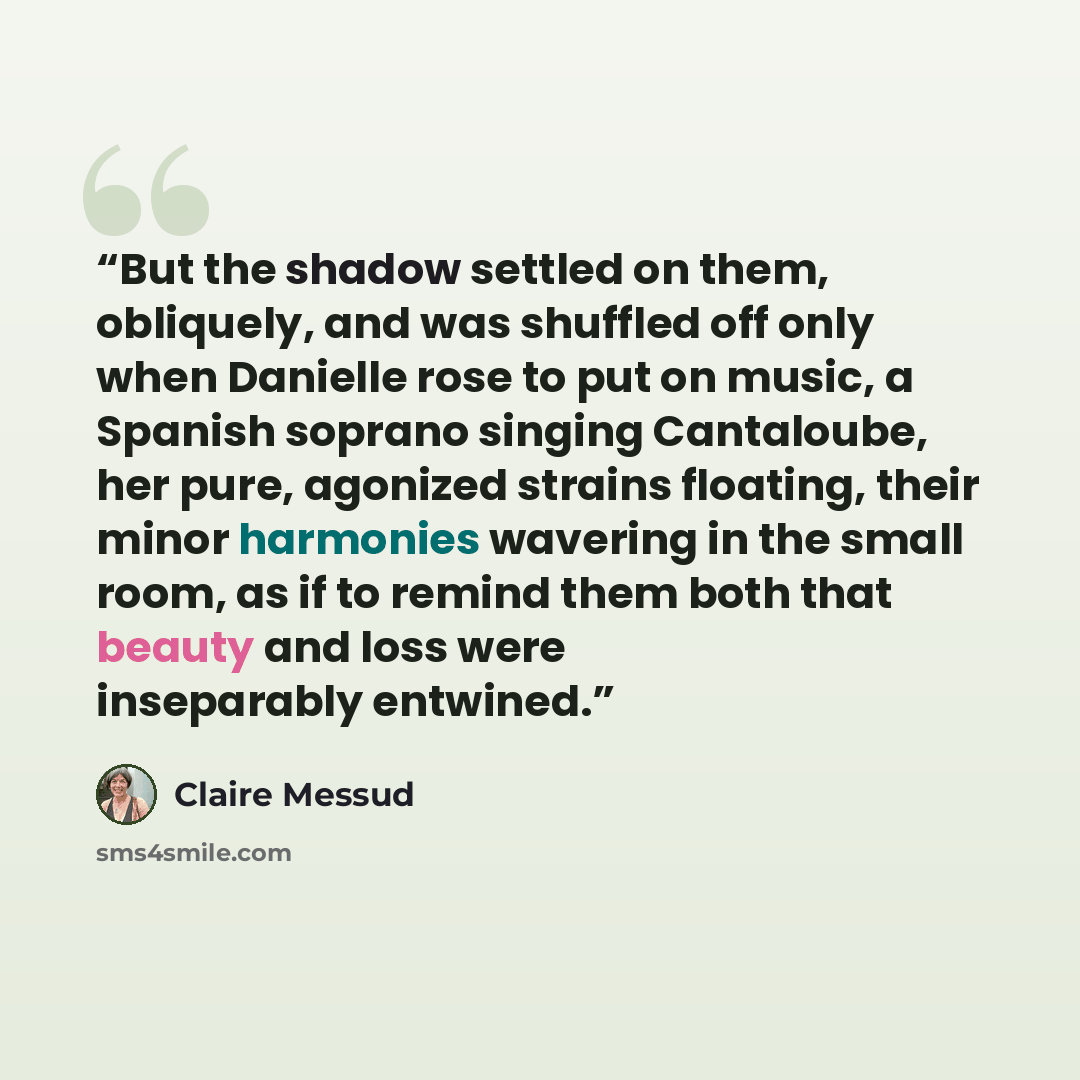 “But the shadow settled on them, obliquely, and was shuffled off only when Danielle rose to put on music, a Spanish soprano singing Cantaloube, her pure, agonized strains floating, their minor harmonies wavering in the small room, as if to remind them both that beauty and loss were inseparably…” quote by Claire Messud