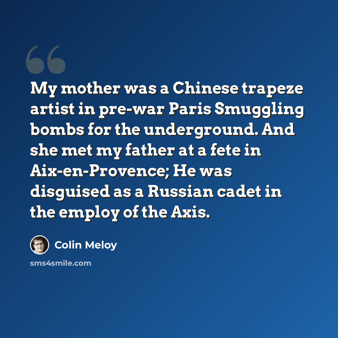 “My mother was a Chinese trapeze artist in pre-war Paris Smuggling bombs for the underground. And she met my father at a fete in Aix-en-Provence; He was disguised as a Russian cadet in the employ of the Axis.” quote by Colin Meloy