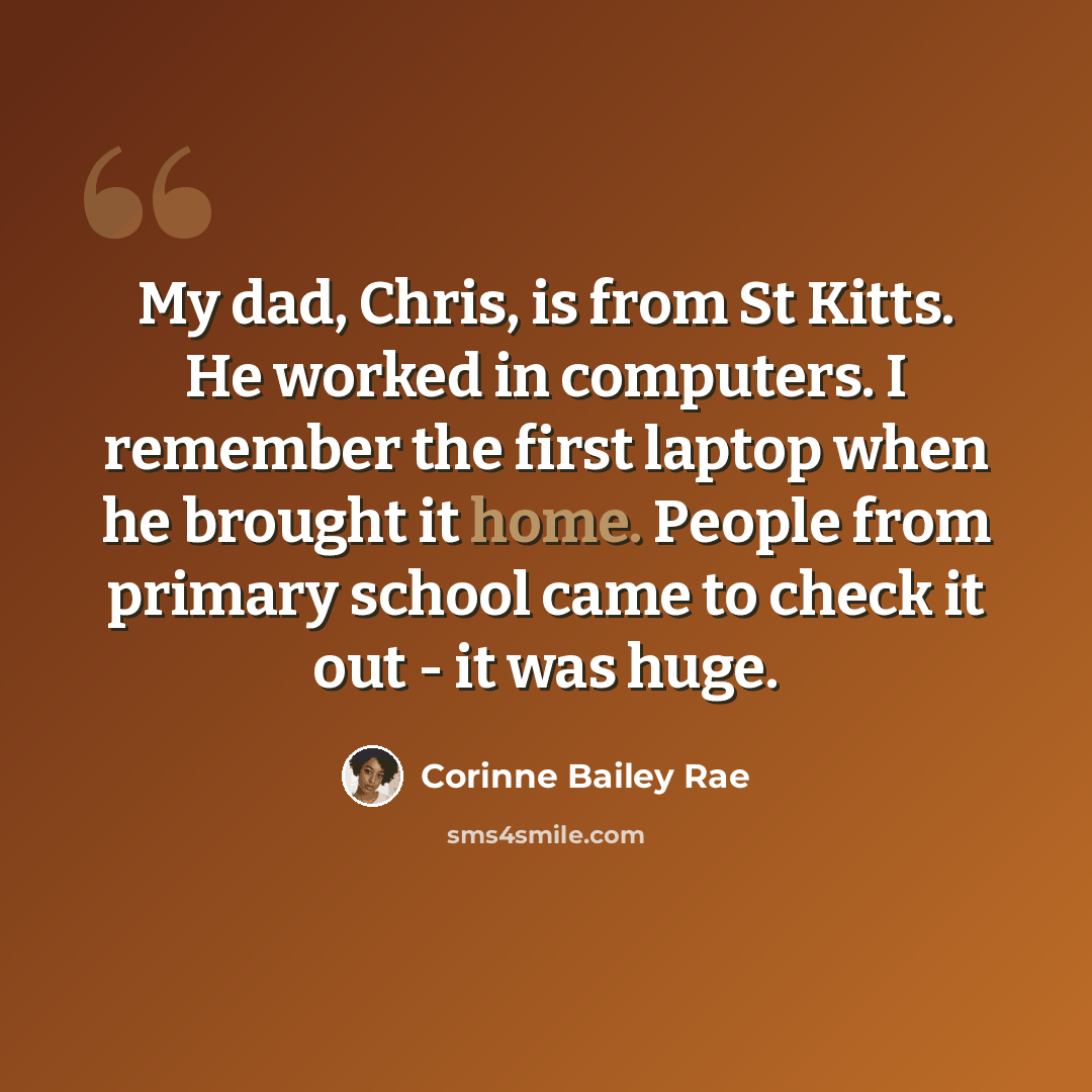 “My dad, Chris, is from St Kitts. He worked in computers. I remember the first laptop when he brought it home. People from primary school came to check it out - it was huge.” quote by Corinne Bailey Rae