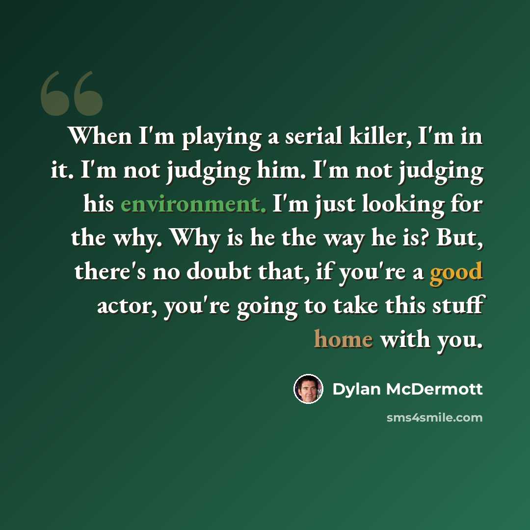 “When I'm playing a serial killer, I'm in it. I'm not judging him. I'm not judging his environment. I'm just looking for the why. Why is he the way he is? But, there's no doubt that, if you're a good actor, you're going to take this stuff home with you.” quote by Dylan McDermott