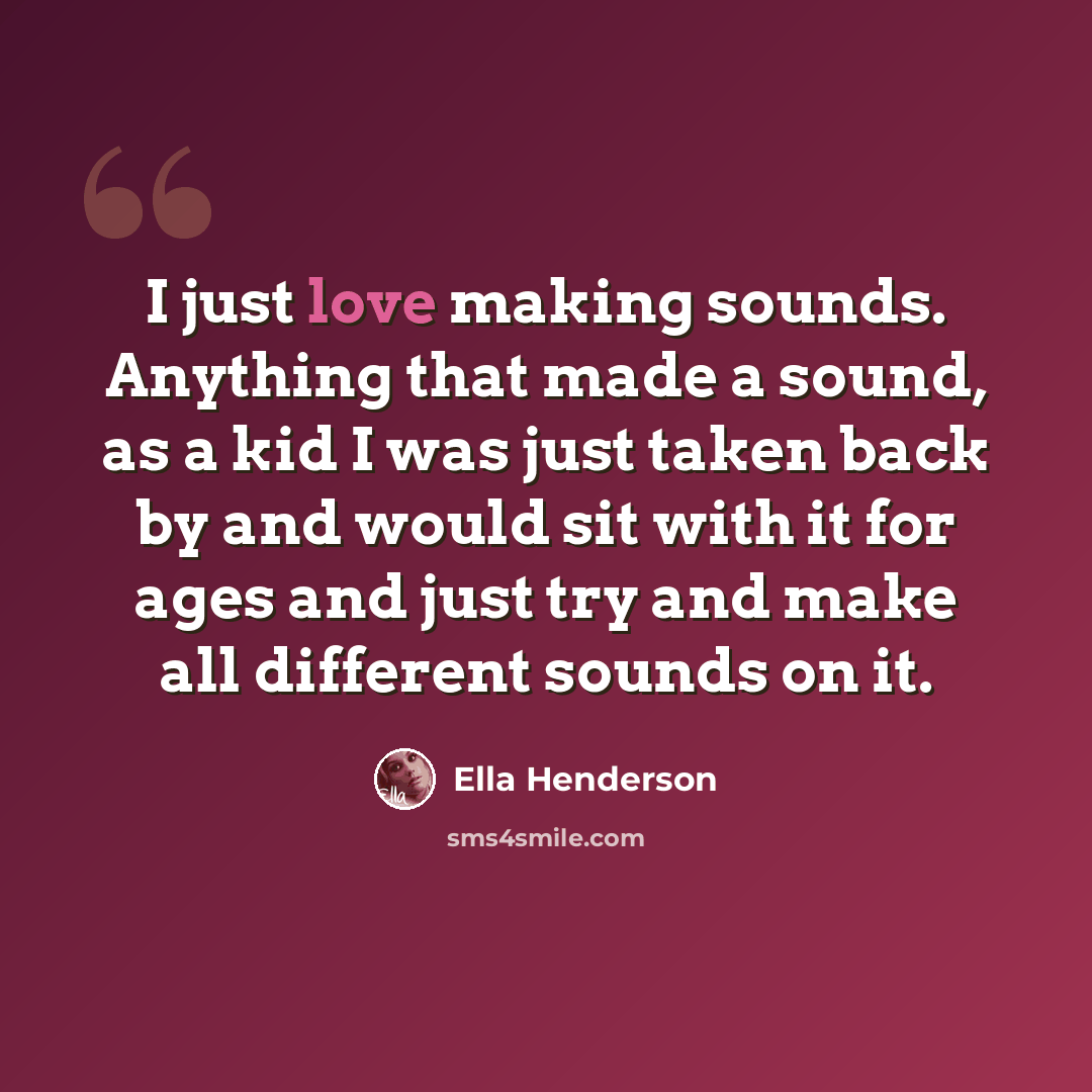“I just love making sounds. Anything that made a sound, as a kid I was just taken back by and would sit with it for ages and just try and make all different sounds on it.” quote by Ella Henderson
