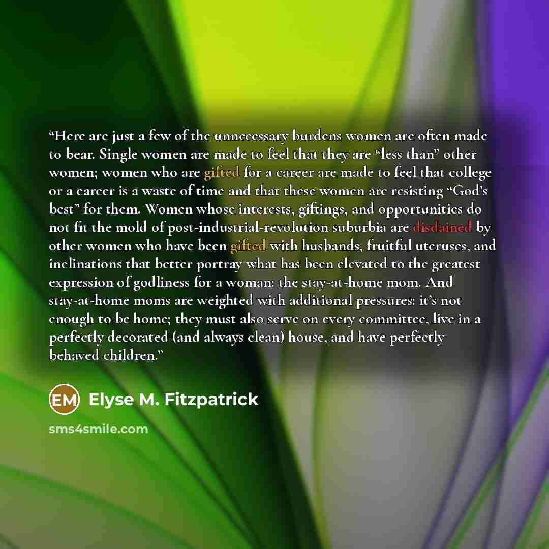 “Here are just a few of the unnecessary burdens women are often made to bear. Single women are made to feel that they are “less than” other women; women who are gifted for a career are made to feel that college or a career is a waste of time and that these women are resisting “God’s best” for them…” quote by Elyse M. Fitzpatrick