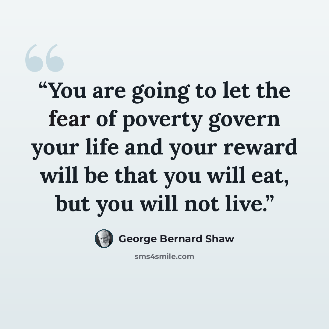 “You are going to let the fear of poverty govern your life and your reward will be that you will eat, but you will not live.” quote by George Bernard Shaw